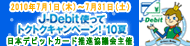 「J-Debit王国」現金またはファミリーで楽しめる人気アイテムが当たる！J-Debit使ってトクトクキャンペーン！'10夏