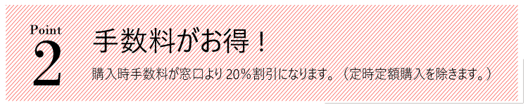 メリット２。手数料がお得!購入時手数料が窓口より20％割引になります。（定期定額購入を除きます。）