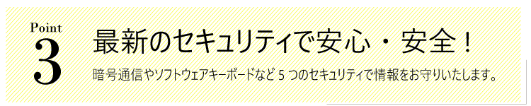 メリット３。最新のセキュリティで安心・安全!暗号通信やソフトウェアキーボードなど5つのセキュリティで情報をお守りいたします。